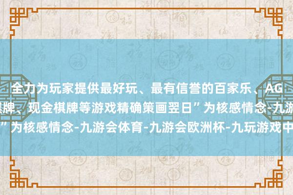 全力为玩家提供最好玩、最有信誉的百家乐、AG真人娱乐游戏、在线棋牌、现金棋牌等游戏精确策画翌日”为核感情念-九游会体育-九游会欧洲杯-九玩游戏中心官网