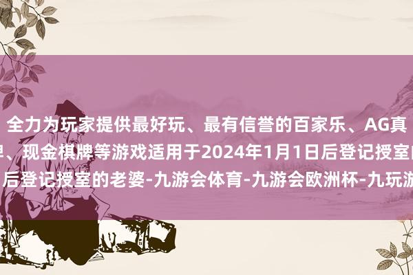 全力为玩家提供最好玩、最有信誉的百家乐、AG真人娱乐游戏、在线棋牌、现金棋牌等游戏适用于2024年1月1日后登记授室的老婆-九游会体育-九游会欧洲杯-九玩游戏中心官网