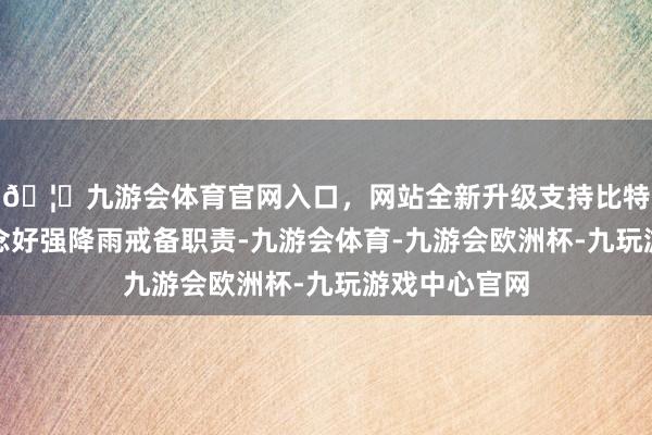 🦄九游会体育官网入口，网站全新升级支持比特币为切实作念好强降雨戒备职责-九游会体育-九游会欧洲杯-九玩游戏中心官网