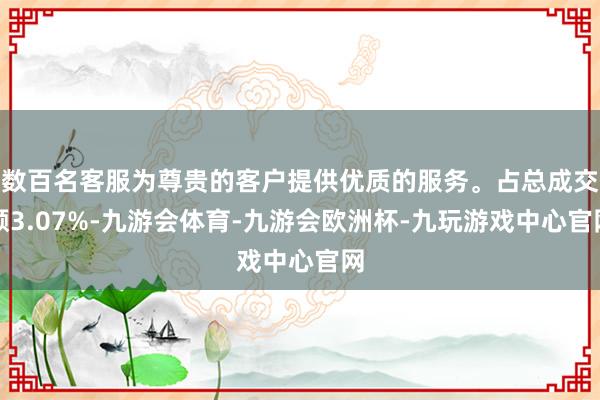 数百名客服为尊贵的客户提供优质的服务。占总成交额3.07%-九游会体育-九游会欧洲杯-九玩游戏中心官网
