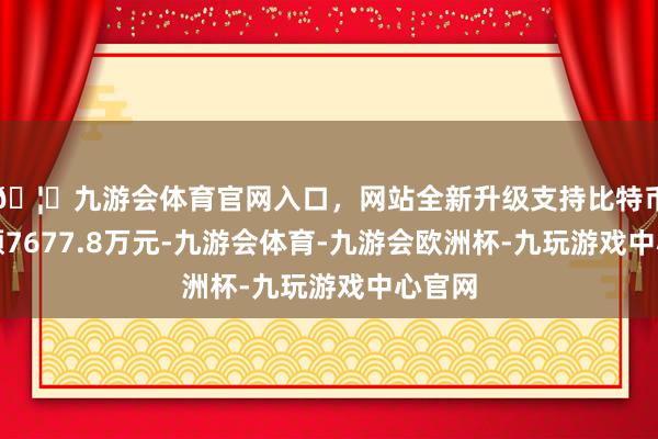 🦄九游会体育官网入口，网站全新升级支持比特币成交额7677.8万元-九游会体育-九游会欧洲杯-九玩游戏中心官网
