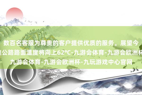 数百名客服为尊贵的客户提供优质的服务。展望今后三天我省大部高速公路路面温度将向上62℃-九游会体育-九游会欧洲杯-九玩游戏中心官网