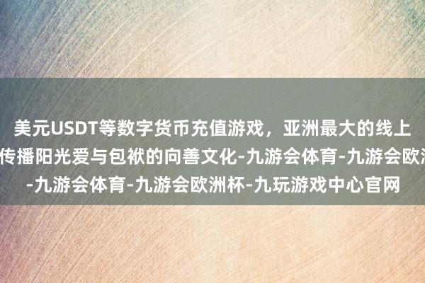 美元USDT等数字货币充值游戏，亚洲最大的线上游戏服务器供应商积极传播阳光爱与包袱的向善文化-九游会体育-九游会欧洲杯-九玩游戏中心官网
