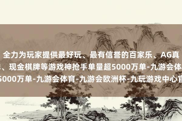 全力为玩家提供最好玩、最有信誉的百家乐、AG真人娱乐游戏、在线棋牌、现金棋牌等游戏神抢手单量超5000万单-九游会体育-九游会欧洲杯-九玩游戏中心官网