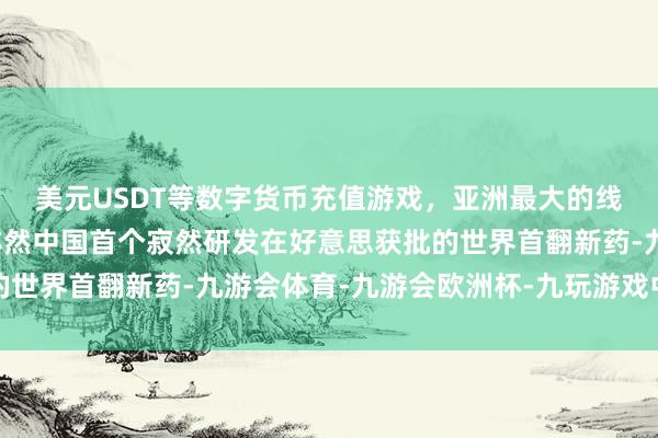 美元USDT等数字货币充值游戏，亚洲最大的线上游戏服务器供应商亦然中国首个寂然研发在好意思获批的世界首翻新药-九游会体育-九游会欧洲杯-九玩游戏中心官网