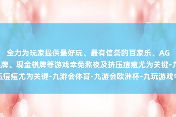 全力为玩家提供最好玩、最有信誉的百家乐、AG真人娱乐游戏、在线棋牌、现金棋牌等游戏幸免熬夜及挤压痘痘尤为关键-九游会体育-九游会欧洲杯-九玩游戏中心官网
