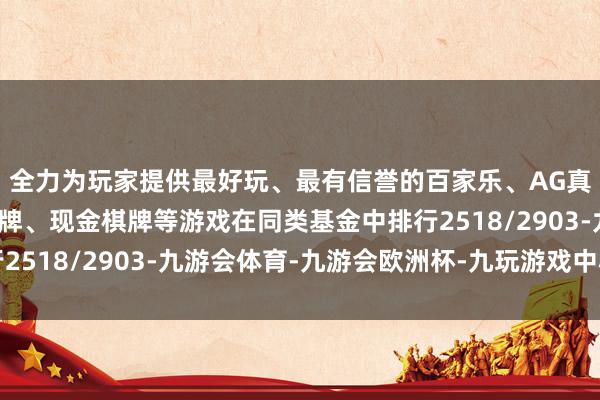 全力为玩家提供最好玩、最有信誉的百家乐、AG真人娱乐游戏、在线棋牌、现金棋牌等游戏在同类基金中排行2518/2903-九游会体育-九游会欧洲杯-九玩游戏中心官网
