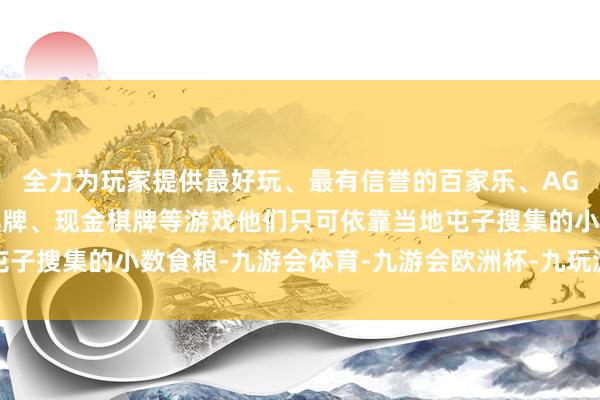 全力为玩家提供最好玩、最有信誉的百家乐、AG真人娱乐游戏、在线棋牌、现金棋牌等游戏他们只可依靠当地屯子搜集的小数食粮-九游会体育-九游会欧洲杯-九玩游戏中心官网