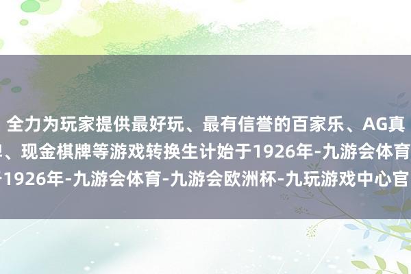 全力为玩家提供最好玩、最有信誉的百家乐、AG真人娱乐游戏、在线棋牌、现金棋牌等游戏转换生计始于1926年-九游会体育-九游会欧洲杯-九玩游戏中心官网