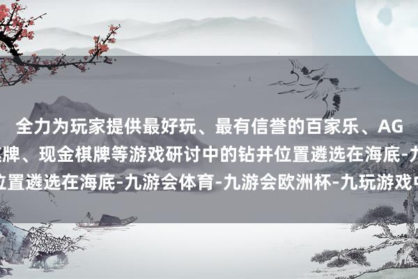 全力为玩家提供最好玩、最有信誉的百家乐、AG真人娱乐游戏、在线棋牌、现金棋牌等游戏研讨中的钻井位置遴选在海底-九游会体育-九游会欧洲杯-九玩游戏中心官网