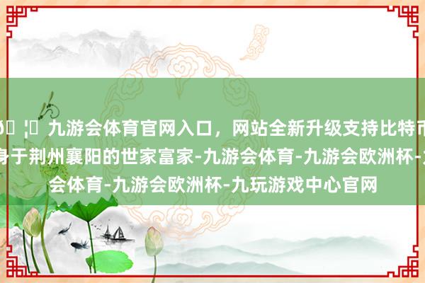 🦄九游会体育官网入口，网站全新升级支持比特币早年履历 马谡出身于荆州襄阳的世家富家-九游会体育-九游会欧洲杯-九玩游戏中心官网