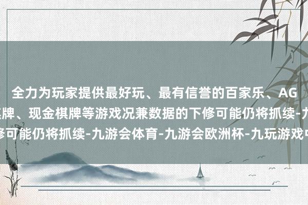全力为玩家提供最好玩、最有信誉的百家乐、AG真人娱乐游戏、在线棋牌、现金棋牌等游戏况兼数据的下修可能仍将抓续-九游会体育-九游会欧洲杯-九玩游戏中心官网