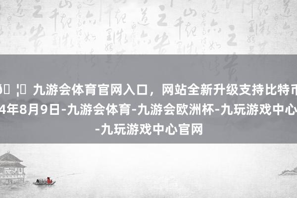 🦄九游会体育官网入口，网站全新升级支持比特币　　2024年8月9日-九游会体育-九游会欧洲杯-九玩游戏中心官网