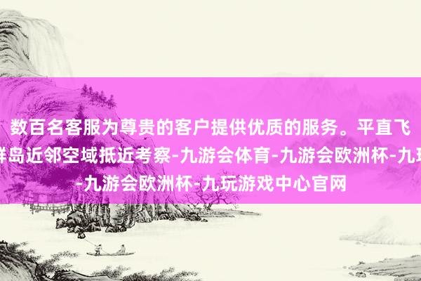 数百名客服为尊贵的客户提供优质的服务。平直飞到了中国西沙群岛近邻空域抵近考察-九游会体育-九游会欧洲杯-九玩游戏中心官网