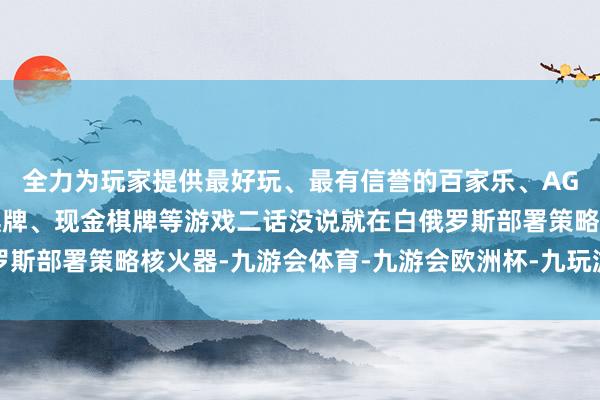 全力为玩家提供最好玩、最有信誉的百家乐、AG真人娱乐游戏、在线棋牌、现金棋牌等游戏二话没说就在白俄罗斯部署策略核火器-九游会体育-九游会欧洲杯-九玩游戏中心官网