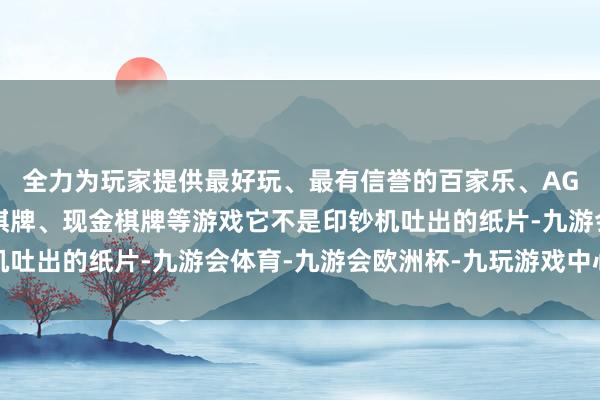 全力为玩家提供最好玩、最有信誉的百家乐、AG真人娱乐游戏、在线棋牌、现金棋牌等游戏它不是印钞机吐出的纸片-九游会体育-九游会欧洲杯-九玩游戏中心官网