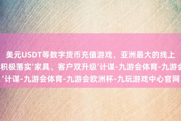 美元USDT等数字货币充值游戏，亚洲最大的线上游戏服务器供应商公司积极落实‘家具、客户双升级’计谋-九游会体育-九游会欧洲杯-九玩游戏中心官网