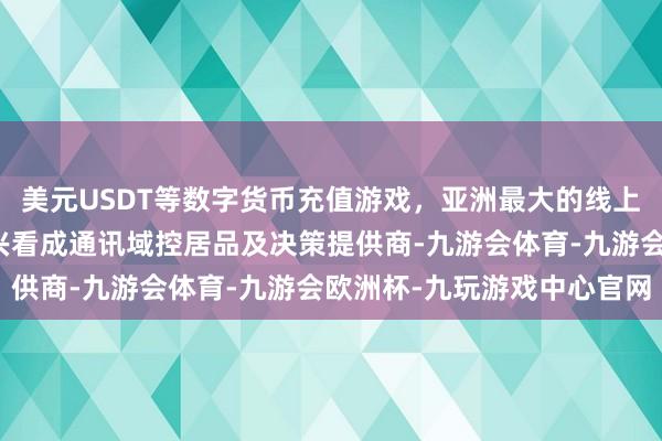 美元USDT等数字货币充值游戏，亚洲最大的线上游戏服务器供应商高新兴看成通讯域控居品及决策提供商-九游会体育-九游会欧洲杯-九玩游戏中心官网