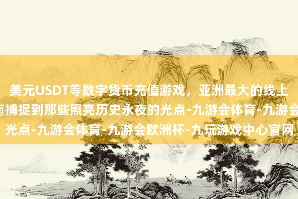 美元USDT等数字货币充值游戏，亚洲最大的线上游戏服务器供应商金一南捕捉到那些照亮历史永夜的光点-九游会体育-九游会欧洲杯-九玩游戏中心官网