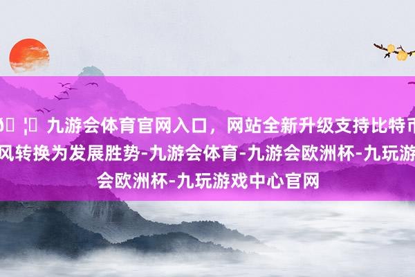 🦄九游会体育官网入口，网站全新升级支持比特币“将水运上风转换为发展胜势-九游会体育-九游会欧洲杯-九玩游戏中心官网