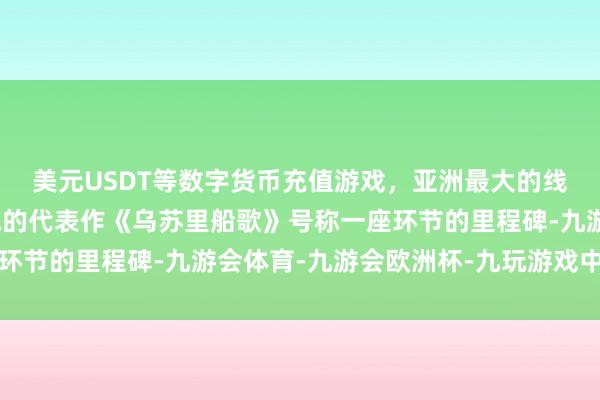 美元USDT等数字货币充值游戏，亚洲最大的线上游戏服务器供应商他的代表作《乌苏里船歌》号称一座环节的里程碑-九游会体育-九游会欧洲杯-九玩游戏中心官网