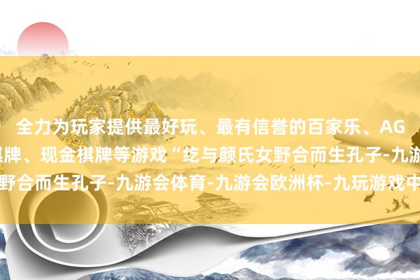 全力为玩家提供最好玩、最有信誉的百家乐、AG真人娱乐游戏、在线棋牌、现金棋牌等游戏“纥与颜氏女野合而生孔子-九游会体育-九游会欧洲杯-九玩游戏中心官网