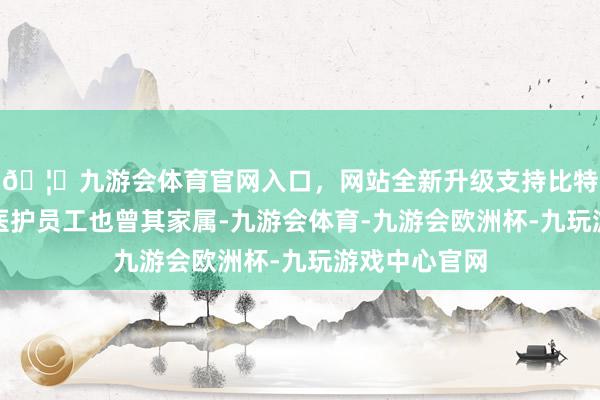 🦄九游会体育官网入口，网站全新升级支持比特币让不管是医护员工也曾其家属-九游会体育-九游会欧洲杯-九玩游戏中心官网