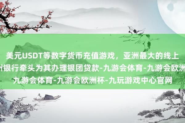 美元USDT等数字货币充值游戏，亚洲最大的线上游戏服务器供应商泉州银行牵头为其办理银团贷款-九游会体育-九游会欧洲杯-九玩游戏中心官网