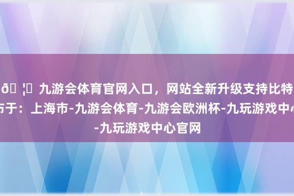 🦄九游会体育官网入口，网站全新升级支持比特币发布于：上海市-九游会体育-九游会欧洲杯-九玩游戏中心官网
