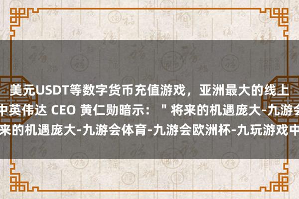 美元USDT等数字货币充值游戏，亚洲最大的线上游戏服务器供应商其中英伟达 CEO 黄仁勋暗示：＂将来的机遇庞大-九游会体育-九游会欧洲杯-九玩游戏中心官网