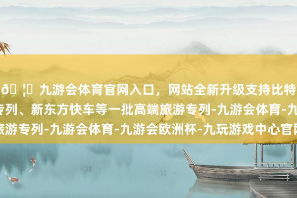 🦄九游会体育官网入口，网站全新升级支持比特币进而杀出了熊猫专列、新东方快车等一批高端旅游专列-九游会体育-九游会欧洲杯-九玩游戏中心官网