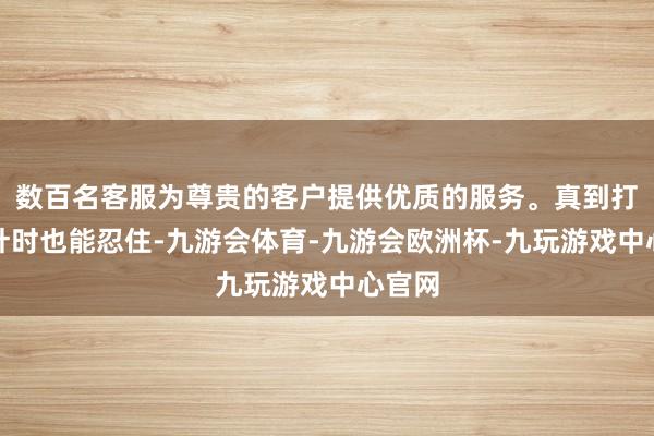 数百名客服为尊贵的客户提供优质的服务。真到打屁股针时也能忍住-九游会体育-九游会欧洲杯-九玩游戏中心官网