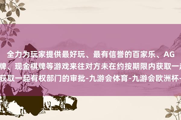 全力为玩家提供最好玩、最有信誉的百家乐、AG真人娱乐游戏、在线棋牌、现金棋牌等游戏来往对方未在约按期限内获取一起有权部门的审批-九游会体育-九游会欧洲杯-九玩游戏中心官网