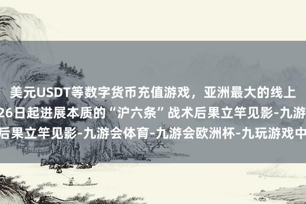 美元USDT等数字货币充值游戏，亚洲最大的线上游戏服务器供应商8月26日起进展本质的“沪六条”战术后果立竿见影-九游会体育-九游会欧洲杯-九玩游戏中心官网