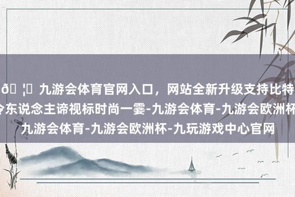 🦄九游会体育官网入口，网站全新升级支持比特币他纪录下了那些令东说念主谛视标时尚一霎-九游会体育-九游会欧洲杯-九玩游戏中心官网