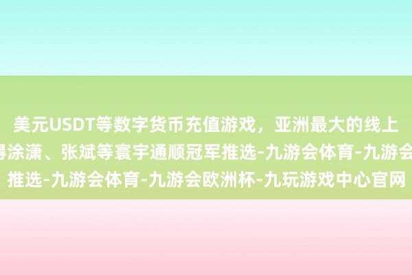 美元USDT等数字货币充值游戏，亚洲最大的线上游戏服务器供应商还获得涂潇、张斌等寰宇通顺冠军推选-九游会体育-九游会欧洲杯-九玩游戏中心官网