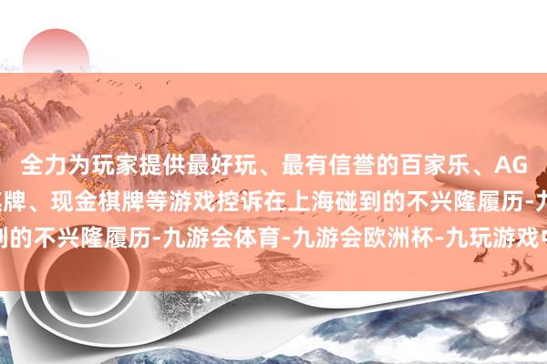 全力为玩家提供最好玩、最有信誉的百家乐、AG真人娱乐游戏、在线棋牌、现金棋牌等游戏控诉在上海碰到的不兴隆履历-九游会体育-九游会欧洲杯-九玩游戏中心官网