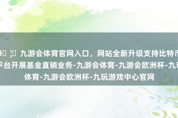 🦄九游会体育官网入口，网站全新升级支持比特币并可借助FISP平台开展基金直销业务-九游会体育-九游会欧洲杯-九玩游戏中心官网