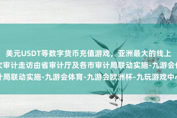 美元USDT等数字货币充值游戏，亚洲最大的线上游戏服务器供应商　　这次审计走访由省审计厅及各市审计局联动实施-九游会体育-九游会欧洲杯-九玩游戏中心官网