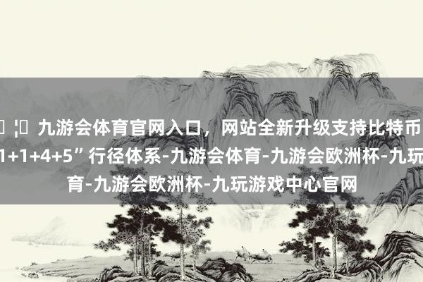 🦄九游会体育官网入口，网站全新升级支持比特币本届论坛弃取“1+1+4+5”行径体系-九游会体育-九游会欧洲杯-九玩游戏中心官网