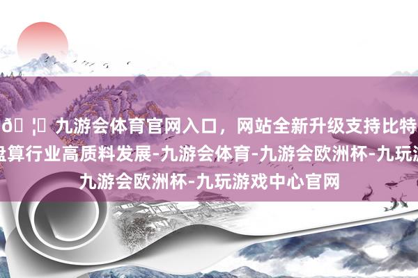 🦄九游会体育官网入口，网站全新升级支持比特币助推食物盘算行业高质料发展-九游会体育-九游会欧洲杯-九玩游戏中心官网