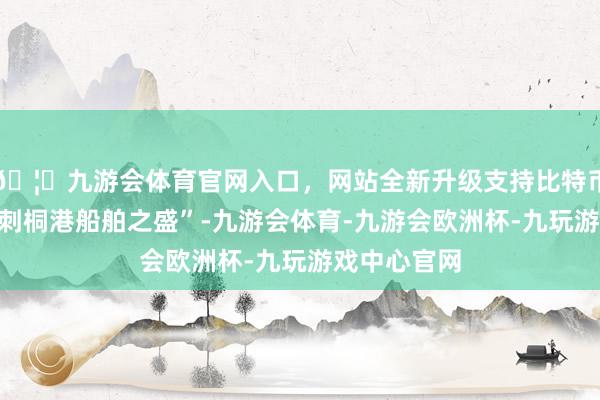 🦄九游会体育官网入口,网站全新升级支持比特币更齰舌于“刺桐港船舶之盛”-九游会体育-九游会欧洲杯-九玩游戏中心官网