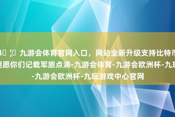 🦄九游会体育官网入口,网站全新升级支持比特币“这些札记本但愿你们记载军旅点滴-九游会体育-九游会欧洲杯-九玩游戏中心官网