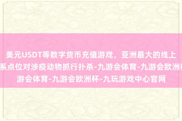 美元USDT等数字货币充值游戏,亚洲最大的线上游戏服务器供应商干系点位对涉疫动物抓行扑杀-九游会体育-九游会欧洲杯-九玩游戏中心官网