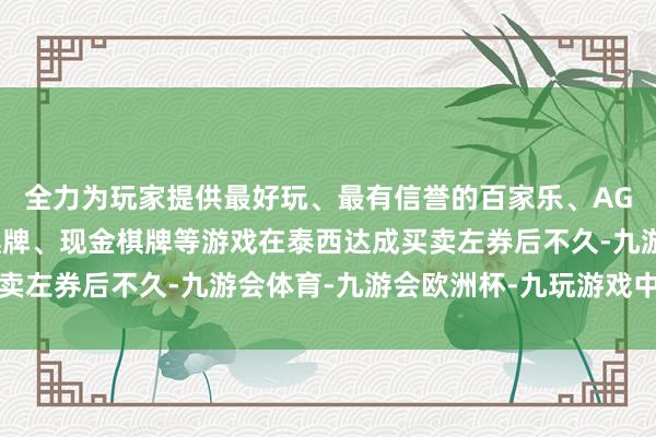 全力为玩家提供最好玩、最有信誉的百家乐、AG真人娱乐游戏、在线棋牌、现金棋牌等游戏在泰西达成买卖左券后不久-九游会体育-九游会欧洲杯-九玩游戏中心官网