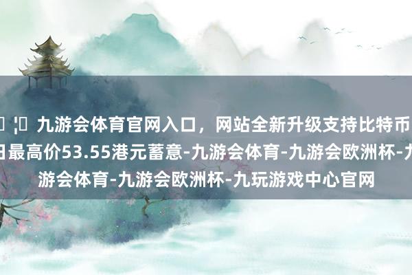 🦄九游会体育官网入口,网站全新升级支持比特币以新华保障8月19日最高价53.55港元蓄意-九游会体育-九游会欧洲杯-九玩游戏中心官网