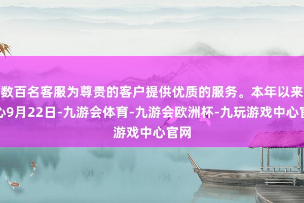 数百名客服为尊贵的客户提供优质的服务。本年以来死心9月22日-九游会体育-九游会欧洲杯-九玩游戏中心官网