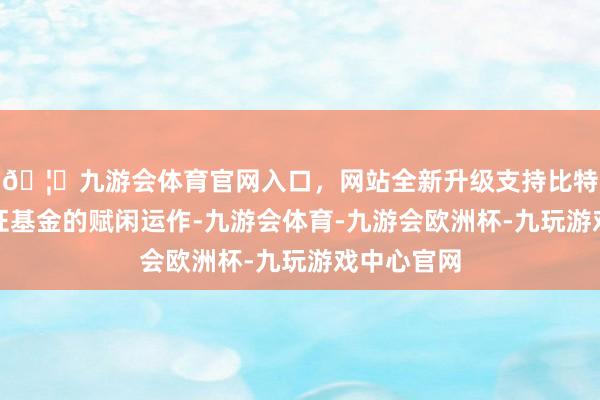 🦄九游会体育官网入口，网站全新升级支持比特币为了保证基金的赋闲运作-九游会体育-九游会欧洲杯-九玩游戏中心官网