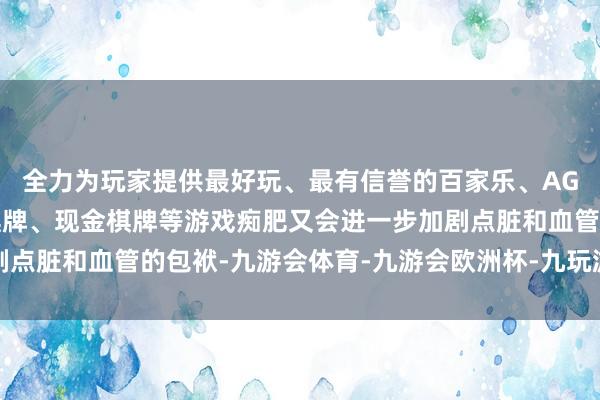 全力为玩家提供最好玩、最有信誉的百家乐、AG真人娱乐游戏、在线棋牌、现金棋牌等游戏痴肥又会进一步加剧点脏和血管的包袱-九游会体育-九游会欧洲杯-九玩游戏中心官网
