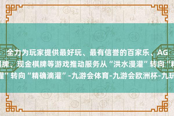 全力为玩家提供最好玩、最有信誉的百家乐、AG真人娱乐游戏、在线棋牌、现金棋牌等游戏推动服务从“洪水漫灌”转向“精确滴灌”-九游会体育-九游会欧洲杯-九玩游戏中心官网